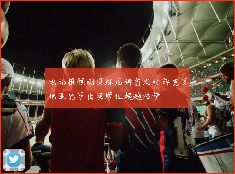 电讯报预测贝林厄姆首发对阵克罗地亚孔萨出场顺位超越格伊