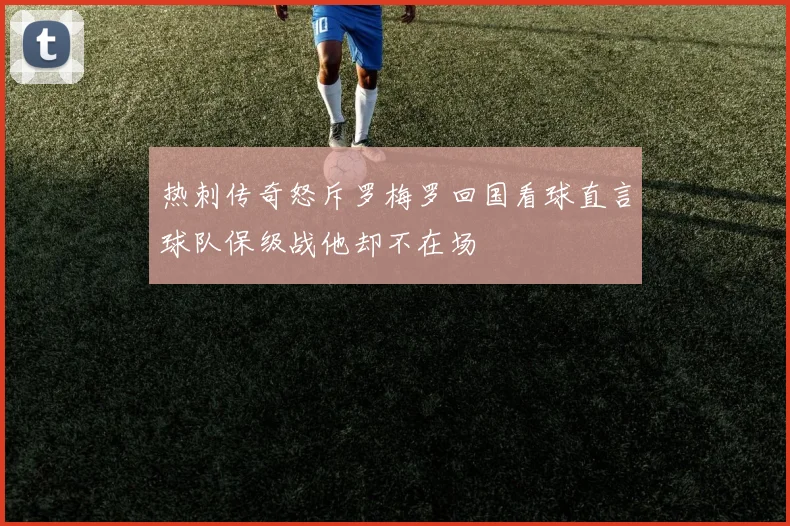 热刺传奇怒斥罗梅罗回国看球直言球队保级战他却不在场