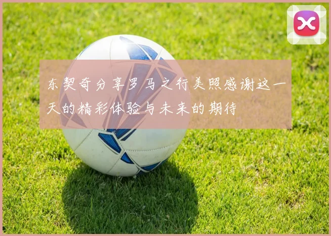 东契奇分享罗马之行美照感谢这一天的精彩体验与未来的期待