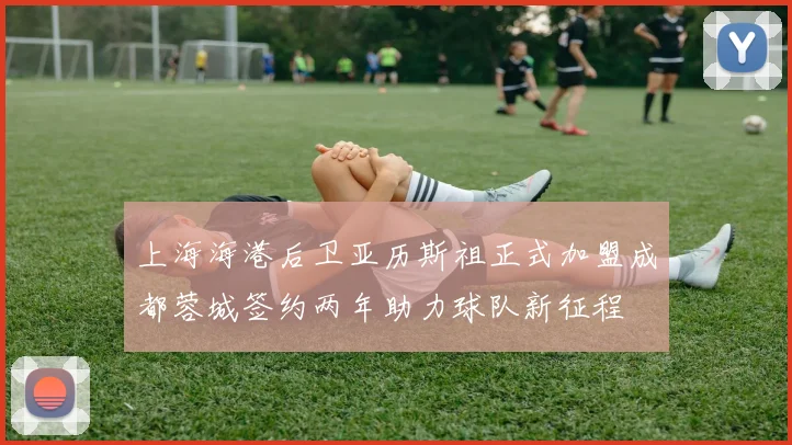上海海港后卫亚历斯祖正式加盟成都蓉城签约两年助力球队新征程