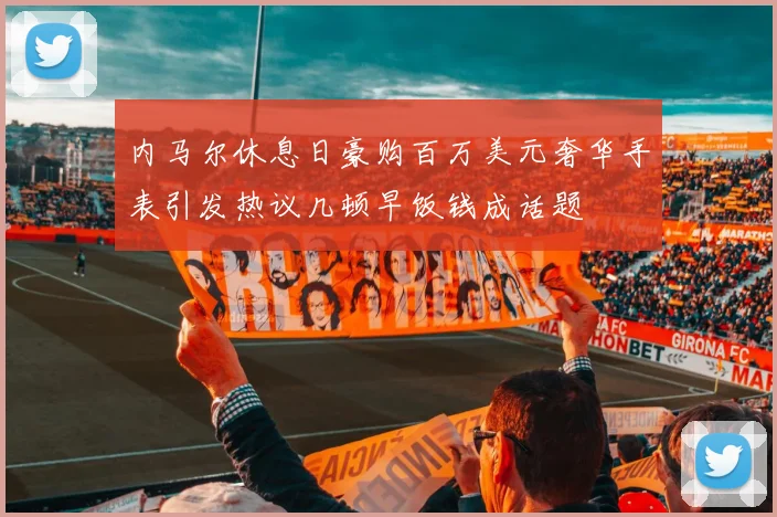 内马尔休息日豪购百万美元奢华手表引发热议几顿早饭钱成话题