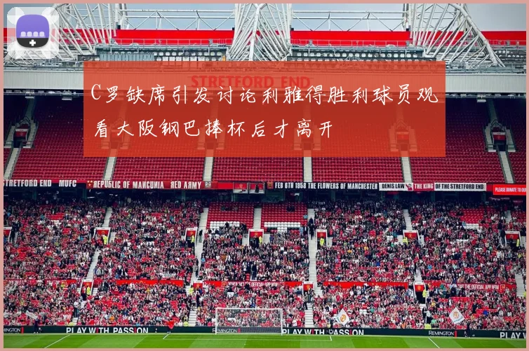C罗缺席引发讨论利雅得胜利球员观看大阪钢巴捧杯后才离开